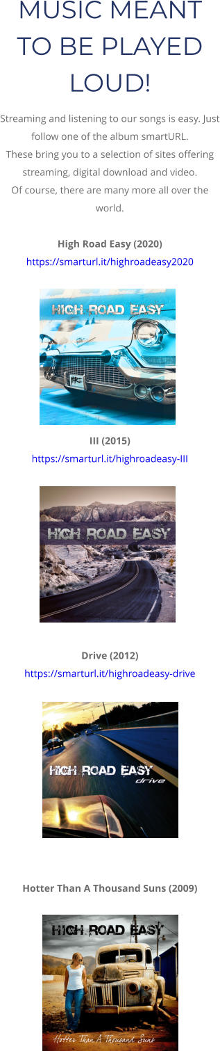 MUSIC MEANT TO BE PLAYED LOUD! Streaming and listening to our songs is easy. Just follow one of the album smartURL.  These bring you to a selection of sites offering streaming, digital download and video.  Of course, there are many more all over the world.  High Road Easy (2020) https://smarturl.it/highroadeasy2020          III (2015) https://smarturl.it/highroadeasy-III           Drive (2012) https://smarturl.it/highroadeasy-drive            Hotter Than A Thousand Suns (2009)