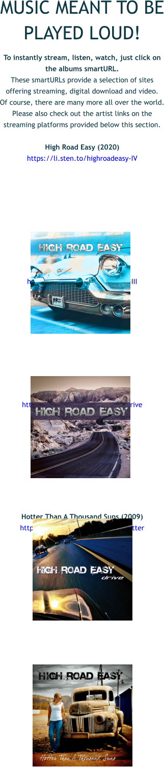 MUSIC MEANT TO BE PLAYED LOUD! To instantly stream, listen, watch, just click on the albums smartURL.  These smartURLs provide a selection of sites offering streaming, digital download and video.  Of course, there are many more all over the world. Please also check out the artist links on the streaming platforms provided below this section.  High Road Easy (2020) https://li.sten.to/highroadeasy-IV          III (2015) https://li.sten.to/highroadeasy-III          Drive (2012) https://li.sten.to/highroadeasy-drive          Hotter Than A Thousand Suns (2009) https://li.sten.to/highroadeasy-hotter